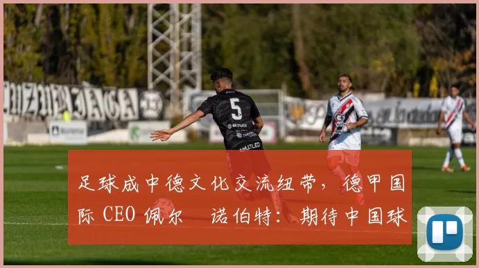 足球成中德文化交流纽带，德甲国际 CEO 佩尔・诺伯特：期待中国球员登场