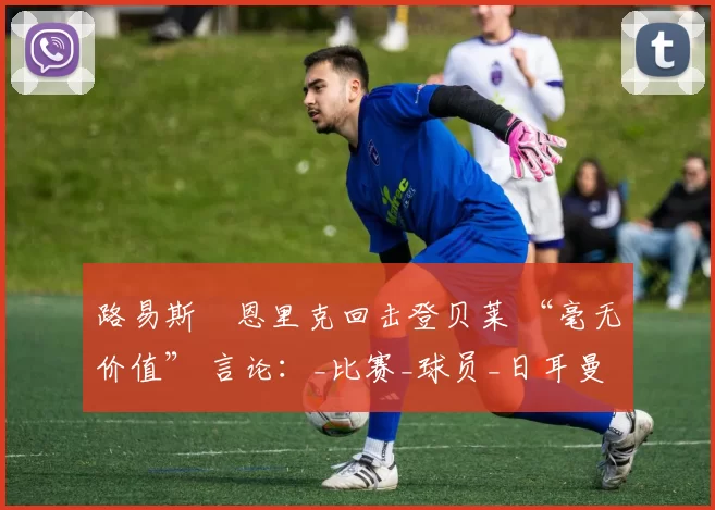 路易斯・恩里克回击登贝莱 “毫无价值” 言论：_比赛_球员_日耳曼