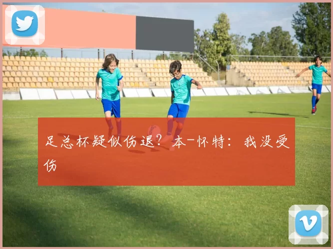 足总杯疑似伤退？本-怀特：我没受伤