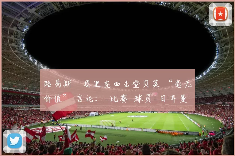 路易斯・恩里克回击登贝莱 “毫无价值” 言论：_比赛_球员_日耳曼