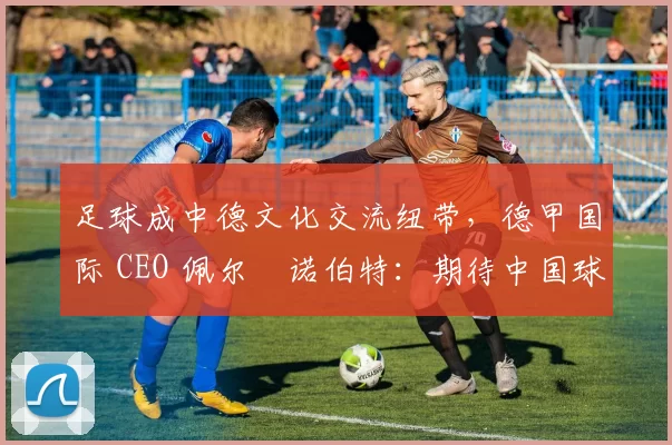足球成中德文化交流纽带，德甲国际 CEO 佩尔・诺伯特：期待中国球员登场