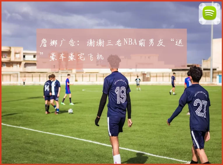 詹娜广告：谢谢三名NBA前男友“送”豪车豪宅飞机