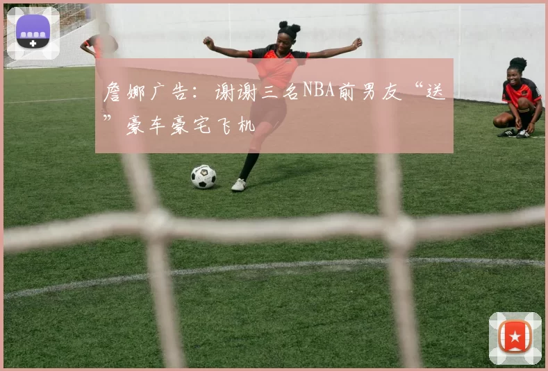 詹娜广告：谢谢三名NBA前男友“送”豪车豪宅飞机