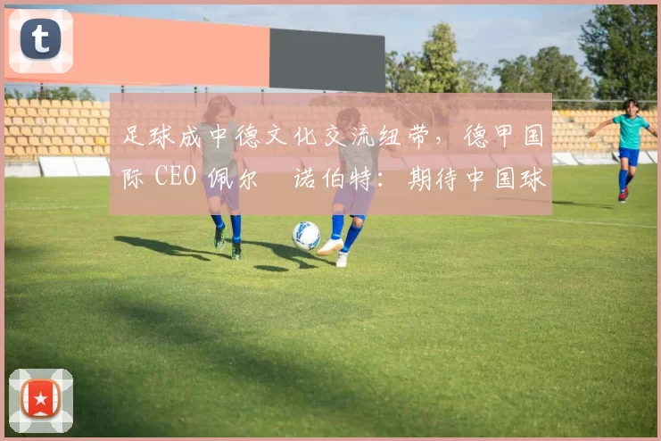 足球成中德文化交流纽带，德甲国际 CEO 佩尔・诺伯特：期待中国球员登场