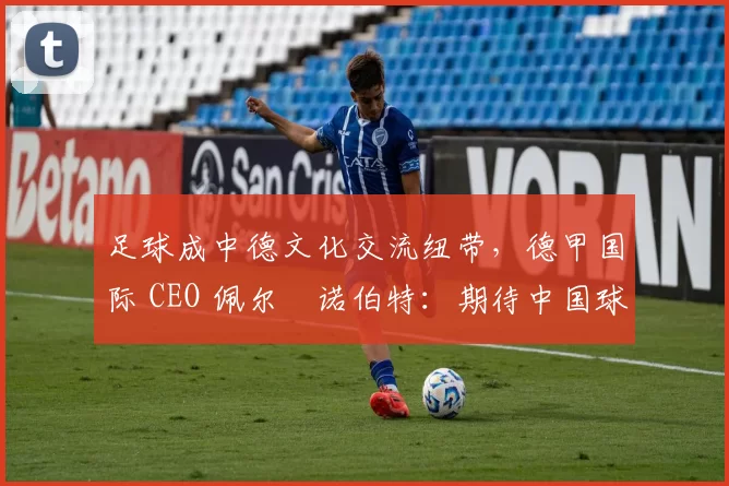 足球成中德文化交流纽带，德甲国际 CEO 佩尔・诺伯特：期待中国球员登场