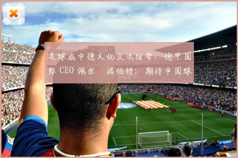 足球成中德文化交流纽带,德甲国际 CEO 佩尔・诺伯特:期待中国球员登场