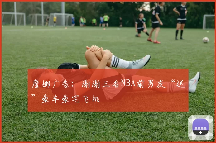 詹娜广告：谢谢三名NBA前男友“送”豪车豪宅飞机