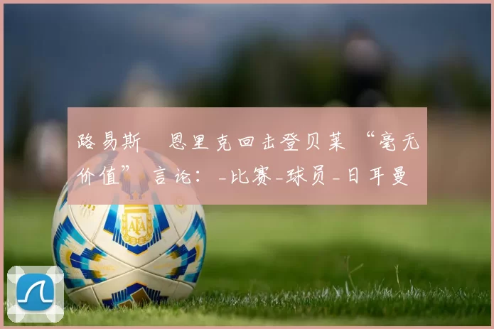 路易斯・恩里克回击登贝莱 “毫无价值” 言论：_比赛_球员_日耳曼