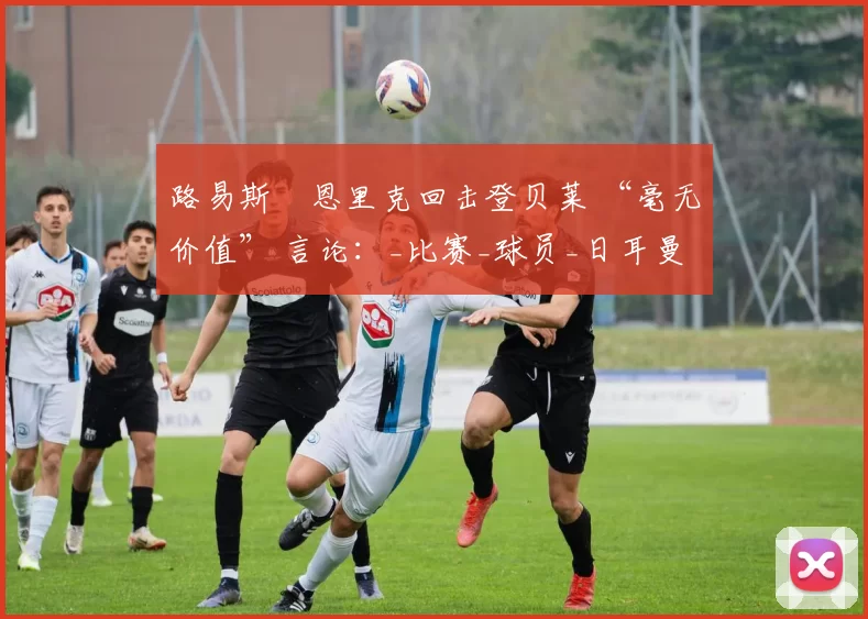 路易斯・恩里克回击登贝莱 “毫无价值” 言论：_比赛_球员_日耳曼