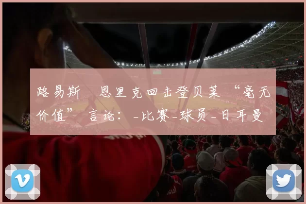 路易斯・恩里克回击登贝莱 “毫无价值” 言论：_比赛_球员_日耳曼