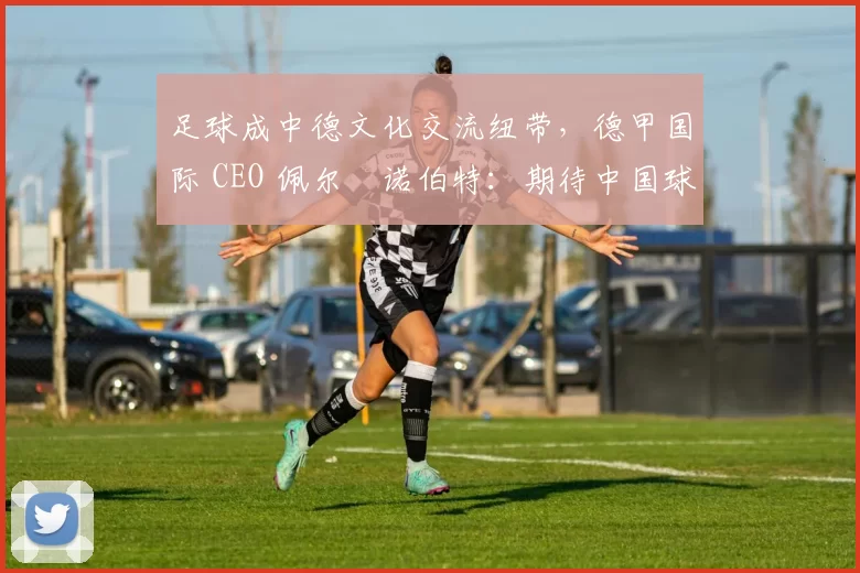 足球成中德文化交流纽带,德甲国际 CEO 佩尔・诺伯特:期待中国球员登场