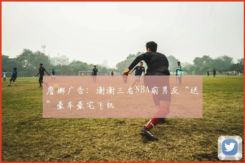 詹娜广告：谢谢三名NBA前男友“送”豪车豪宅飞机