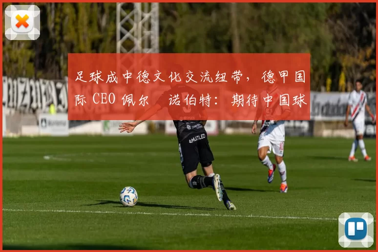 足球成中德文化交流纽带，德甲国际 CEO 佩尔・诺伯特：期待中国球员登场