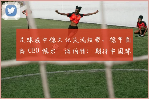足球成中德文化交流纽带，德甲国际 CEO 佩尔・诺伯特：期待中国球员登场