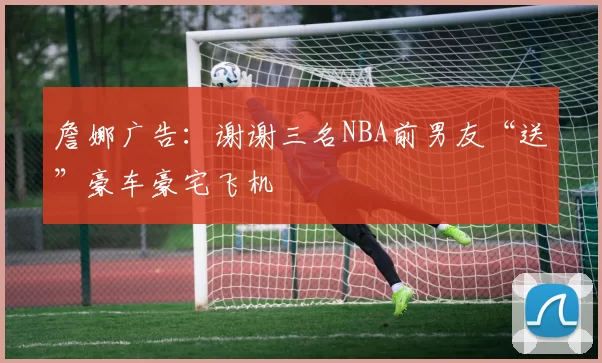 詹娜广告：谢谢三名NBA前男友“送”豪车豪宅飞机