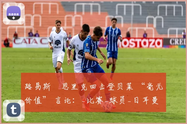路易斯・恩里克回击登贝莱 “毫无价值” 言论：_比赛_球员_日耳曼