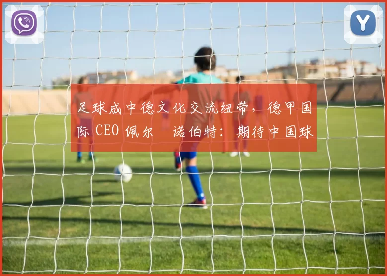 足球成中德文化交流纽带，德甲国际 CEO 佩尔・诺伯特：期待中国球员登场