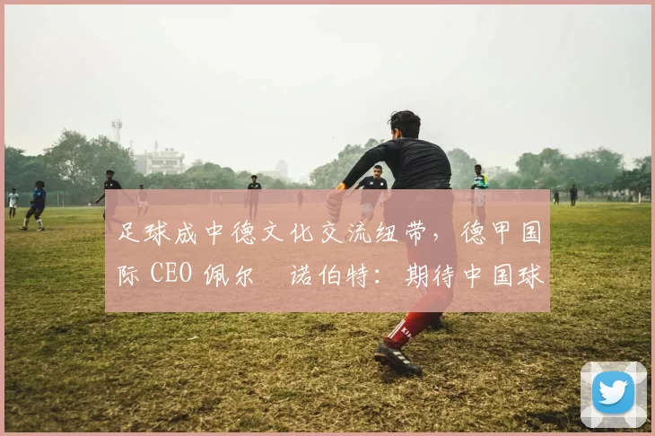 足球成中德文化交流纽带，德甲国际 CEO 佩尔・诺伯特：期待中国球员登场