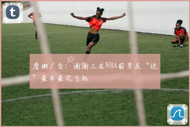 詹娜广告：谢谢三名NBA前男友“送”豪车豪宅飞机