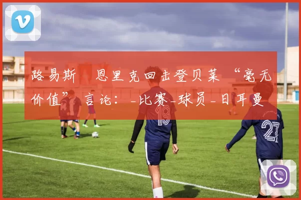 路易斯・恩里克回击登贝莱 “毫无价值” 言论：_比赛_球员_日耳曼