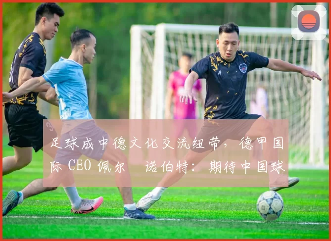 足球成中德文化交流纽带,德甲国际 CEO 佩尔・诺伯特:期待中国球员登场