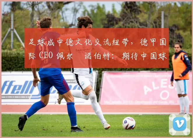 足球成中德文化交流纽带，德甲国际 CEO 佩尔・诺伯特：期待中国球员登场