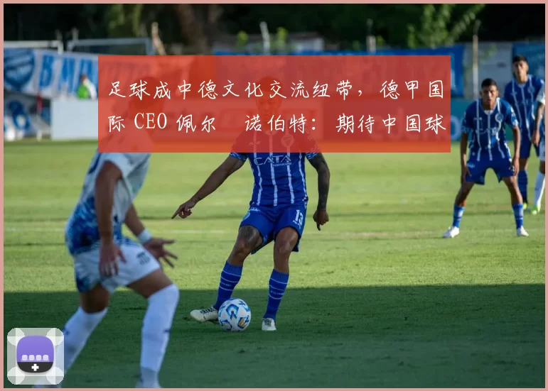 足球成中德文化交流纽带，德甲国际 CEO 佩尔・诺伯特：期待中国球员登场