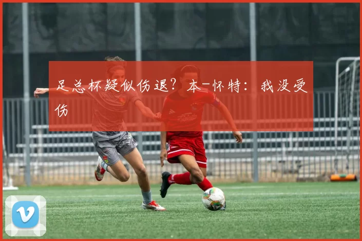 足总杯疑似伤退？本-怀特：我没受伤