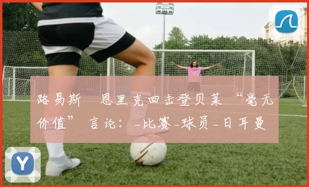 路易斯・恩里克回击登贝莱 “毫无价值” 言论：_比赛_球员_日耳曼