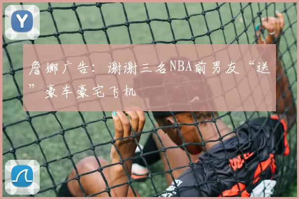 詹娜广告：谢谢三名NBA前男友“送”豪车豪宅飞机