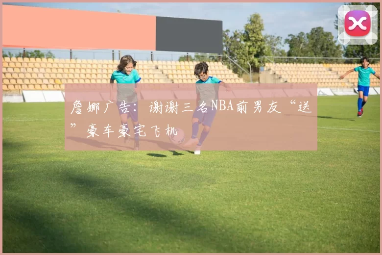 詹娜广告：谢谢三名NBA前男友“送”豪车豪宅飞机