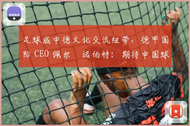 足球成中德文化交流纽带，德甲国际 CEO 佩尔・诺伯特：期待中国球员登场