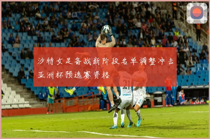 沙特女足备战新阶段名单调整冲击亚洲杯预选赛资格