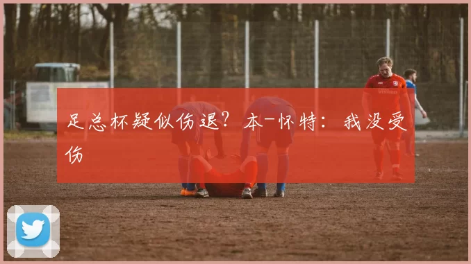足总杯疑似伤退？本-怀特：我没受伤