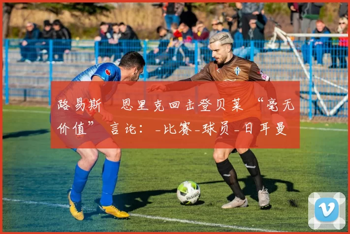 路易斯・恩里克回击登贝莱 “毫无价值” 言论：_比赛_球员_日耳曼