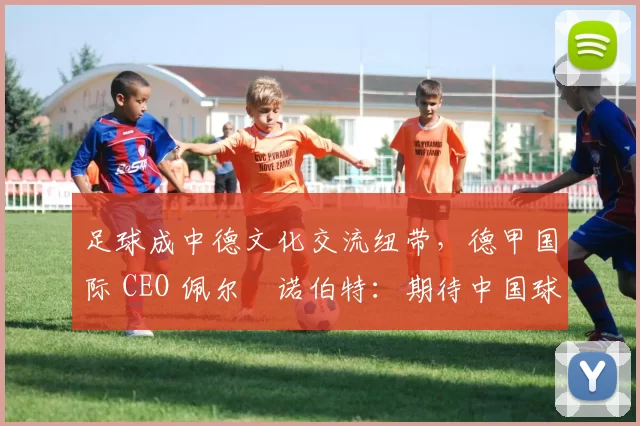 足球成中德文化交流纽带，德甲国际 CEO 佩尔・诺伯特：期待中国球员登场