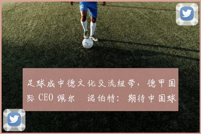 足球成中德文化交流纽带，德甲国际 CEO 佩尔・诺伯特：期待中国球员登场