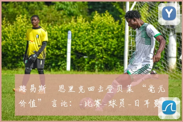路易斯・恩里克回击登贝莱 “毫无价值” 言论:_比赛_球员_日耳曼