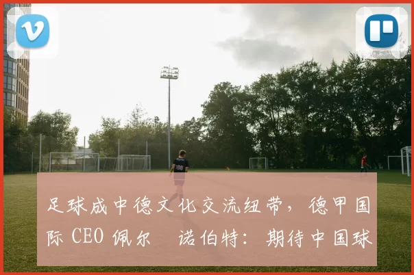 足球成中德文化交流纽带,德甲国际 CEO 佩尔・诺伯特:期待中国球员登场
