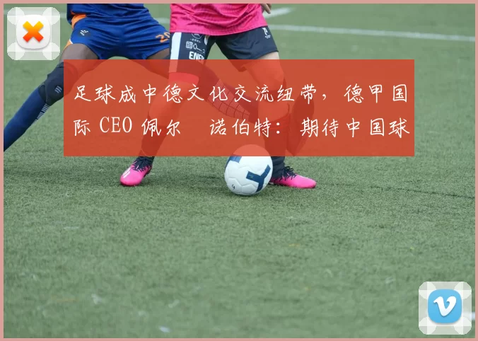 足球成中德文化交流纽带，德甲国际 CEO 佩尔・诺伯特：期待中国球员登场