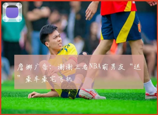 詹娜广告：谢谢三名NBA前男友“送”豪车豪宅飞机