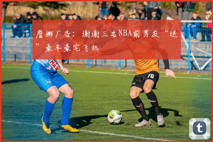 詹娜广告：谢谢三名NBA前男友“送”豪车豪宅飞机