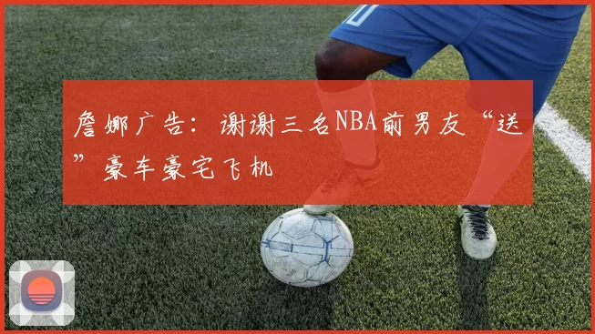 詹娜广告:谢谢三名NBA前男友“送”豪车豪宅飞机