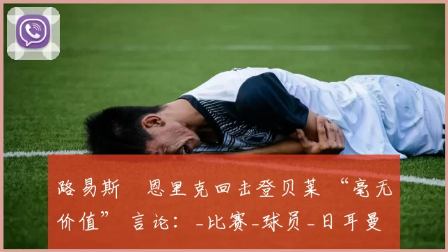 路易斯・恩里克回击登贝莱 “毫无价值” 言论：_比赛_球员_日耳曼