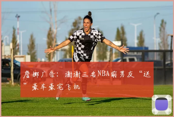 詹娜广告：谢谢三名NBA前男友“送”豪车豪宅飞机