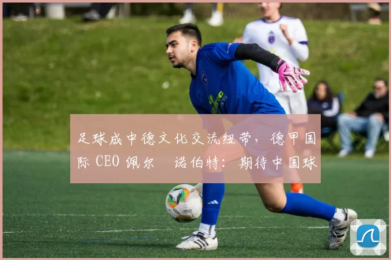足球成中德文化交流纽带，德甲国际 CEO 佩尔・诺伯特：期待中国球员登场