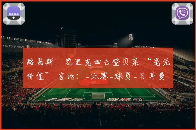 路易斯・恩里克回击登贝莱 “毫无价值” 言论：_比赛_球员_日耳曼