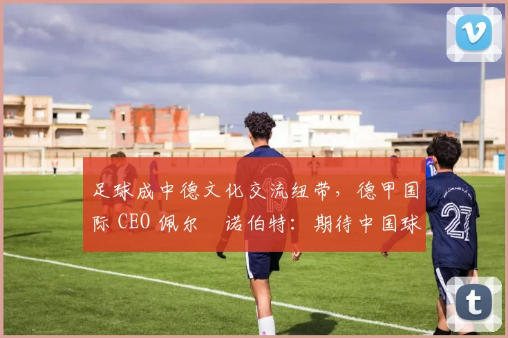 足球成中德文化交流纽带，德甲国际 CEO 佩尔・诺伯特：期待中国球员登场