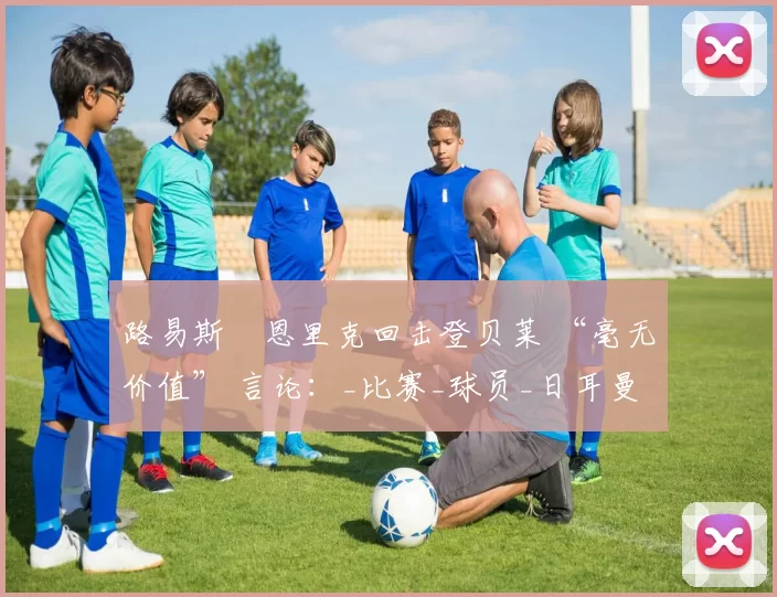 路易斯・恩里克回击登贝莱 “毫无价值” 言论：_比赛_球员_日耳曼