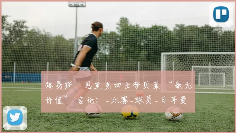 路易斯・恩里克回击登贝莱 “毫无价值” 言论:_比赛_球员_日耳曼